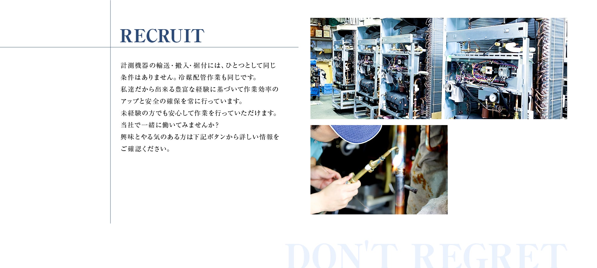 RECRUIT 計測機器の輸送・搬入・据付には、ひとつとして同じ条件はありません。冷媒配管作業も同じです。私達だから出来る豊富な経験に基づいて作業効率のアップと安全の確保を常に行なっています。未経験の方でも安心して作業を行なっていただけます。当社で一緒に働いてみませんか？興味とやる気のある方は下記ボタンから詳しい情報をご確認ください。